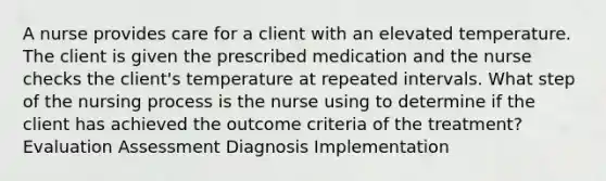 A nurse provides care for a client with an elevated temperature. The client is given the prescribed medication and the nurse checks the client's temperature at repeated intervals. What step of the nursing process is the nurse using to determine if the client has achieved the outcome criteria of the treatment? Evaluation Assessment Diagnosis Implementation