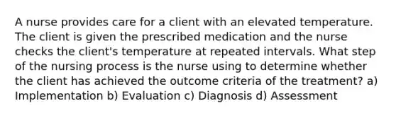 A nurse provides care for a client with an elevated temperature. The client is given the prescribed medication and the nurse checks the client's temperature at repeated intervals. What step of the nursing process is the nurse using to determine whether the client has achieved the outcome criteria of the treatment? a) Implementation b) Evaluation c) Diagnosis d) Assessment