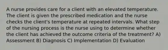 A nurse provides care for a client with an elevated temperature. The client is given the prescribed medication and the nurse checks the client's temperature at repeated intervals. What step of the nursing process is the nurse using to determine whether the client has achieved the outcome criteria of the treatment? A) Assessment B) Diagnosis C) Implementation D) Evaluation