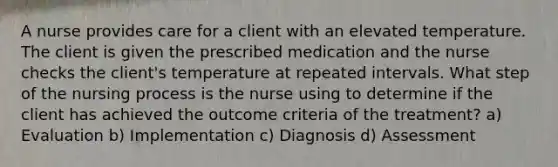 A nurse provides care for a client with an elevated temperature. The client is given the prescribed medication and the nurse checks the client's temperature at repeated intervals. What step of the nursing process is the nurse using to determine if the client has achieved the outcome criteria of the treatment? a) Evaluation b) Implementation c) Diagnosis d) Assessment