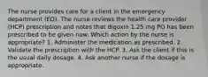 The nurse provides care for a client in the emergency department (ED). The nurse reviews the health care provider (HCP) prescription and notes that digoxin 1.25 mg PO has been prescribed to be given now. Which action by the nurse is appropriate? 1. Administer the medication as prescribed. 2. Validate the prescription with the HCP. 3. Ask the client if this is the usual daily dosage. 4. Ask another nurse if the dosage is appropriate.