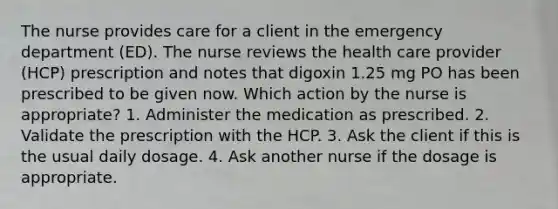 The nurse provides care for a client in the emergency department (ED). The nurse reviews the health care provider (HCP) prescription and notes that digoxin 1.25 mg PO has been prescribed to be given now. Which action by the nurse is appropriate? 1. Administer the medication as prescribed. 2. Validate the prescription with the HCP. 3. Ask the client if this is the usual daily dosage. 4. Ask another nurse if the dosage is appropriate.