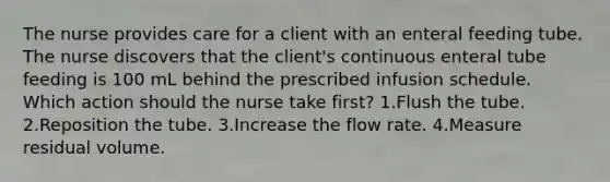 The nurse provides care for a client with an enteral feeding tube. The nurse discovers that the client's continuous enteral tube feeding is 100 mL behind the prescribed infusion schedule. Which action should the nurse take first? 1.Flush the tube. 2.Reposition the tube. 3.Increase the flow rate. 4.Measure residual volume.