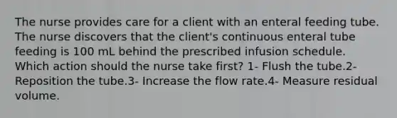 The nurse provides care for a client with an enteral feeding tube. The nurse discovers that the client's continuous enteral tube feeding is 100 mL behind the prescribed infusion schedule. Which action should the nurse take first? 1- Flush the tube.2- Reposition the tube.3- Increase the flow rate.4- Measure residual volume.