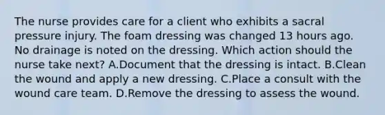 The nurse provides care for a client who exhibits a sacral pressure injury. The foam dressing was changed 13 hours ago. No drainage is noted on the dressing. Which action should the nurse take next? A.Document that the dressing is intact. B.Clean the wound and apply a new dressing. C.Place a consult with the wound care team. D.Remove the dressing to assess the wound.
