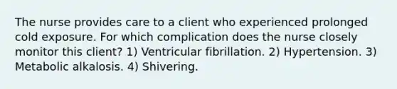 The nurse provides care to a client who experienced prolonged cold exposure. For which complication does the nurse closely monitor this client? 1) Ventricular fibrillation. 2) Hypertension. 3) Metabolic alkalosis. 4) Shivering.