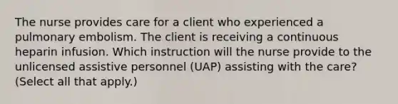 The nurse provides care for a client who experienced a pulmonary embolism. The client is receiving a continuous heparin infusion. Which instruction will the nurse provide to the unlicensed assistive personnel (UAP) assisting with the care? (Select all that apply.)