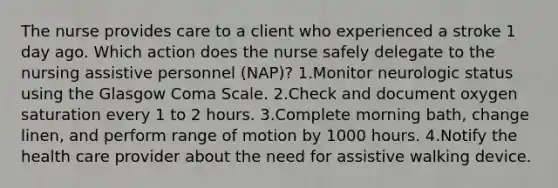 The nurse provides care to a client who experienced a stroke 1 day ago. Which action does the nurse safely delegate to the nursing assistive personnel (NAP)? 1.Monitor neurologic status using the Glasgow Coma Scale. 2.Check and document oxygen saturation every 1 to 2 hours. 3.Complete morning bath, change linen, and perform range of motion by 1000 hours. 4.Notify the health care provider about the need for assistive walking device.