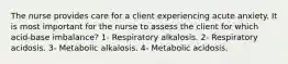 The nurse provides care for a client experiencing acute anxiety. It is most important for the nurse to assess the client for which acid-base imbalance? 1- Respiratory alkalosis. 2- Respiratory acidosis. 3- Metabolic alkalosis. 4- Metabolic acidosis.