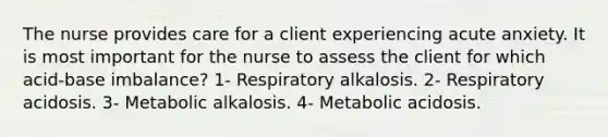 The nurse provides care for a client experiencing acute anxiety. It is most important for the nurse to assess the client for which acid-base imbalance? 1- Respiratory alkalosis. 2- Respiratory acidosis. 3- Metabolic alkalosis. 4- Metabolic acidosis.