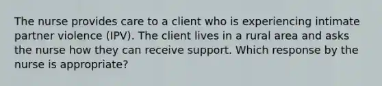 The nurse provides care to a client who is experiencing intimate partner violence (IPV). The client lives in a rural area and asks the nurse how they can receive support. Which response by the nurse is appropriate?