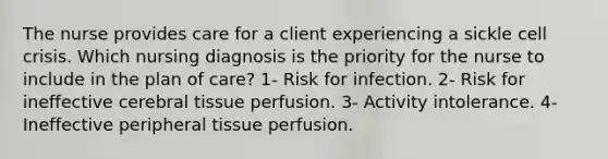 The nurse provides care for a client experiencing a sickle cell crisis. Which nursing diagnosis is the priority for the nurse to include in the plan of care? 1- Risk for infection. 2- Risk for ineffective cerebral tissue perfusion. 3- Activity intolerance. 4- Ineffective peripheral tissue perfusion.