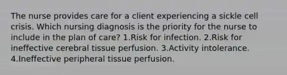 The nurse provides care for a client experiencing a sickle cell crisis. Which nursing diagnosis is the priority for the nurse to include in the plan of care? 1.Risk for infection. 2.Risk for ineffective cerebral tissue perfusion. 3.Activity intolerance. 4.Ineffective peripheral tissue perfusion.