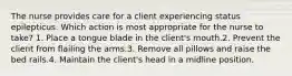 The nurse provides care for a client experiencing status epilepticus. Which action is most appropriate for the nurse to take? 1. Place a tongue blade in the client's mouth.2. Prevent the client from flailing the arms.3. Remove all pillows and raise the bed rails.4. Maintain the client's head in a midline position.