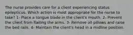 The nurse provides care for a client experiencing status epilepticus. Which action is most appropriate for the nurse to take? 1- Place a tongue blade in the client's mouth. 2- Prevent the client from flailing the arms. 3- Remove all pillows and raise the bed rails. 4- Maintain the client's head in a midline position.