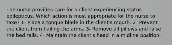 The nurse provides care for a client experiencing status epilepticus. Which action is most appropriate for the nurse to take? 1- Place a tongue blade in the client's mouth. 2- Prevent the client from flailing the arms. 3- Remove all pillows and raise the bed rails. 4- Maintain the client's head in a midline position.