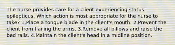 The nurse provides care for a client experiencing status epilepticus. Which action is most appropriate for the nurse to take? 1.Place a tongue blade in the client's mouth. 2.Prevent the client from flailing the arms. 3.Remove all pillows and raise the bed rails. 4.Maintain the client's head in a midline position.