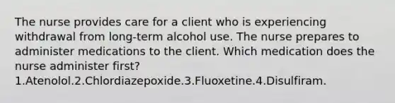 The nurse provides care for a client who is experiencing withdrawal from long-term alcohol use. The nurse prepares to administer medications to the client. Which medication does the nurse administer first? 1.Atenolol.2.Chlordiazepoxide.3.Fluoxetine.4.Disulfiram.