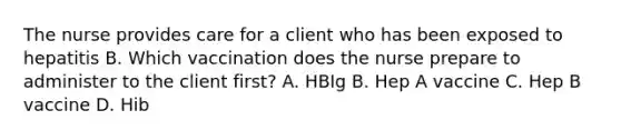 The nurse provides care for a client who has been exposed to hepatitis B. Which vaccination does the nurse prepare to administer to the client first? A. HBIg B. Hep A vaccine C. Hep B vaccine D. Hib