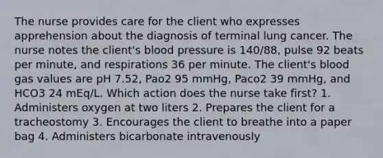 The nurse provides care for the client who expresses apprehension about the diagnosis of terminal lung cancer. The nurse notes the client's blood pressure is 140/88, pulse 92 beats per minute, and respirations 36 per minute. The client's blood gas values are pH 7.52, Pao2 95 mmHg, Paco2 39 mmHg, and HCO3 24 mEq/L. Which action does the nurse take first? 1. Administers oxygen at two liters 2. Prepares the client for a tracheostomy 3. Encourages the client to breathe into a paper bag 4. Administers bicarbonate intravenously