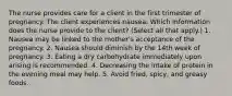 The nurse provides care for a client in the first trimester of pregnancy. The client experiences nausea. Which information does the nurse provide to the client? (Select all that apply.) 1. Nausea may be linked to the mother's acceptance of the pregnancy. 2. Nausea should diminish by the 14th week of pregnancy. 3. Eating a dry carbohydrate immediately upon arising is recommended. 4. Decreasing the intake of protein in the evening meal may help. 5. Avoid fried, spicy, and greasy foods.