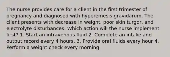 The nurse provides care for a client in the first trimester of pregnancy and diagnosed with hyperemesis gravidarum. The client presents with decrease in weight, poor skin turgor, and electrolyte disturbances. Which action will the nurse implement first? 1. Start an intravenous fluid 2. Complete an intake and output record every 4 hours. 3. Provide oral fluids every hour 4. Perform a weight check every morning