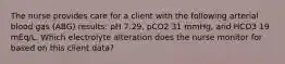 The nurse provides care for a client with the following arterial blood gas (ABG) results: pH 7.29, pCO2 31 mmHg, and HCO3 19 mEq/L. Which electrolyte alteration does the nurse monitor for based on this client data?