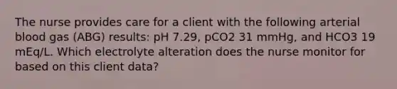 The nurse provides care for a client with the following arterial blood gas (ABG) results: pH 7.29, pCO2 31 mmHg, and HCO3 19 mEq/L. Which electrolyte alteration does the nurse monitor for based on this client data?