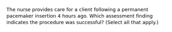 The nurse provides care for a client following a permanent pacemaker insertion 4 hours ago. Which assessment finding indicates the procedure was successful? (Select all that apply.)