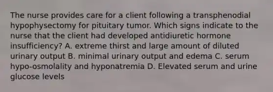 The nurse provides care for a client following a transphenodial hypophysectomy for pituitary tumor. Which signs indicate to the nurse that the client had developed antidiuretic hormone insufficiency? A. extreme thirst and large amount of diluted urinary output B. minimal urinary output and edema C. serum hypo-osmolality and hyponatremia D. Elevated serum and urine glucose levels