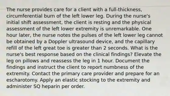 The nurse provides care for a client with a full-thickness, circumferential burn of the left lower leg. During the nurse's initial shift assessment, the client is resting and the physical assessment of the left lower extremity is unremarkable. One hour later, the nurse notes the pulses of the left lower leg cannot be obtained by a Doppler ultrasound device, and the capillary refill of the left great toe is greater than 2 seconds. What is the nurse's best response based on the clinical findings? Elevate the leg on pillows and reassess the leg in 1 hour. Document the findings and instruct the client to report numbness of the extremity. Contact the primary care provider and prepare for an escharotomy. Apply an elastic stocking to the extremity and administer SQ heparin per order.