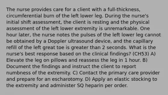 The nurse provides care for a client with a full-thickness, circumferential burn of the left lower leg. During the nurse's initial shift assessment, the client is resting and the physical assessment of the left lower extremity is unremarkable. One hour later, the nurse notes the pulses of the left lower leg cannot be obtained by a Doppler ultrasound device, and the capillary refill of the left great toe is greater than 2 seconds. What is the nurse's best response based on the clinical findings? (CH53) A) Elevate the leg on pillows and reassess the leg in 1 hour. B) Document the findings and instruct the client to report numbness of the extremity. C) Contact the primary care provider and prepare for an escharotomy. D) Apply an elastic stocking to the extremity and administer SQ heparin per order.