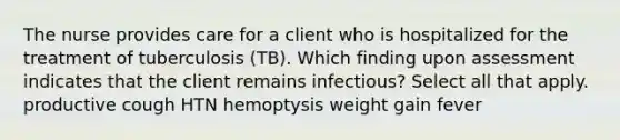 The nurse provides care for a client who is hospitalized for the treatment of tuberculosis (TB). Which finding upon assessment indicates that the client remains infectious? Select all that apply. productive cough HTN hemoptysis weight gain fever