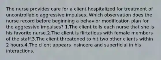 The nurse provides care for a client hospitalized for treatment of uncontrollable aggressive impulses. Which observation does the nurse record before beginning a behavior modification plan for the aggressive impulses? 1.The client tells each nurse that she is his favorite nurse.2.The client is flirtatious with female members of the staff.3.The client threatened to hit two other clients within 2 hours.4.The client appears insincere and superficial in his interactions.