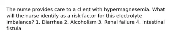 The nurse provides care to a client with hypermagnesemia. What will the nurse identify as a risk factor for this electrolyte imbalance? 1. Diarrhea 2. Alcoholism 3. Renal failure 4. Intestinal fistula