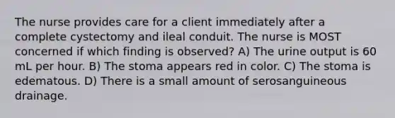 The nurse provides care for a client immediately after a complete cystectomy and ileal conduit. The nurse is MOST concerned if which finding is observed? A) The urine output is 60 mL per hour. B) The stoma appears red in color. C) The stoma is edematous. D) There is a small amount of serosanguineous drainage.