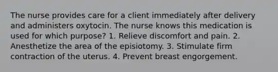 The nurse provides care for a client immediately after delivery and administers oxytocin. The nurse knows this medication is used for which purpose? 1. Relieve discomfort and pain. 2. Anesthetize the area of the episiotomy. 3. Stimulate firm contraction of the uterus. 4. Prevent breast engorgement.