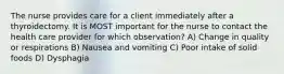 The nurse provides care for a client immediately after a thyroidectomy. It is MOST important for the nurse to contact the health care provider for which observation? A) Change in quality or respirations B) Nausea and vomiting C) Poor intake of solid foods D) Dysphagia