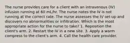 The nurse provides care for a client with an intravenous (IV) infusion running at 60 mL/hr. The nurse notes the IV is not running at the correct rate. The nurse assesses the IV set-up and discovers no abnormalities or infiltration. Which is the most appropriate action for the nurse to take? 1. Reposition the client's arm. 2. Restart the IV in a new site. 3. Apply a warm compress to the client's arm. 4. Call the health care provider.