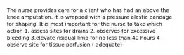 The nurse provides care for a client who has had an above the knee amputation. it is wrapped with a pressure elastic bandage for shaping. It is most important for the nurse to take which action 1. assess sites for drains 2. observes for excessive bleeding 3.elevate risidual limb for no less than 40 hours 4 observe site for tissue perfusion ( adequate)