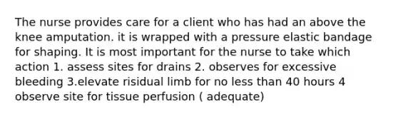 The nurse provides care for a client who has had an above the knee amputation. it is wrapped with a pressure elastic bandage for shaping. It is most important for the nurse to take which action 1. assess sites for drains 2. observes for excessive bleeding 3.elevate risidual limb for no less than 40 hours 4 observe site for tissue perfusion ( adequate)