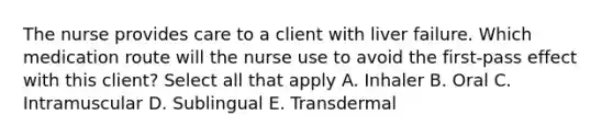 The nurse provides care to a client with liver failure. Which medication route will the nurse use to avoid the first-pass effect with this client? Select all that apply A. Inhaler B. Oral C. Intramuscular D. Sublingual E. Transdermal