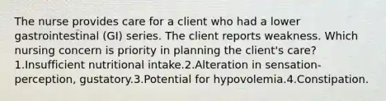 The nurse provides care for a client who had a lower gastrointestinal (GI) series. The client reports weakness. Which nursing concern is priority in planning the client's care? 1.Insufficient nutritional intake.2.Alteration in sensation-perception, gustatory.3.Potential for hypovolemia.4.Constipation.