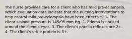 The nurse provides care for a client who has mild pre-eclampsia. Which evaluation data indicate that the nursing interventions to help control mild pre-eclampsia have been effective? 1- The client's blood pressure is 145/95 mm Hg. 2- Edema is noticed around the client's eyes. 3- The client's patella reflexes are 2+. 4- The client's urine protein is 3+.