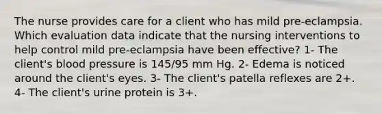 The nurse provides care for a client who has mild pre-eclampsia. Which evaluation data indicate that the nursing interventions to help control mild pre-eclampsia have been effective? 1- The client's blood pressure is 145/95 mm Hg. 2- Edema is noticed around the client's eyes. 3- The client's patella reflexes are 2+. 4- The client's urine protein is 3+.