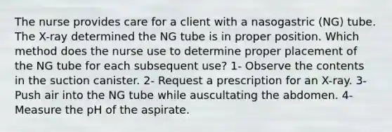 The nurse provides care for a client with a nasogastric (NG) tube. The X-ray determined the NG tube is in proper position. Which method does the nurse use to determine proper placement of the NG tube for each subsequent use? 1- Observe the contents in the suction canister. 2- Request a prescription for an X-ray. 3- Push air into the NG tube while auscultating the abdomen. 4- Measure the pH of the aspirate.