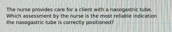 The nurse provides care for a client with a nasogastric tube. Which assessment by the nurse is the most reliable indication the nasogastric tube is correctly positioned?