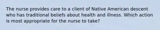 The nurse provides care to a client of Native American descent who has traditional beliefs about health and illness. Which action is most appropriate for the nurse to take?