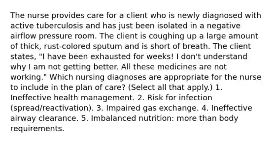 The nurse provides care for a client who is newly diagnosed with active tuberculosis and has just been isolated in a negative airflow pressure room. The client is coughing up a large amount of thick, rust-colored sputum and is short of breath. The client states, "I have been exhausted for weeks! I don't understand why I am not getting better. All these medicines are not working." Which nursing diagnoses are appropriate for the nurse to include in the plan of care? (Select all that apply.) 1. Ineffective health management. 2. Risk for infection (spread/reactivation). 3. Impaired gas exchange. 4. Ineffective airway clearance. 5. Imbalanced nutrition: more than body requirements.