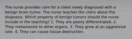 The nurse provides care for a client newly diagnosed with a benign brain tumor. The nurse teaches the client about the diagnosis. Which property of benign tumors should the nurse include in the teaching? 1. They are poorly differentiated. 2. They metastasize to other organs. 3. They grow at an aggressive rate. 4. They can cause tissue destruction.